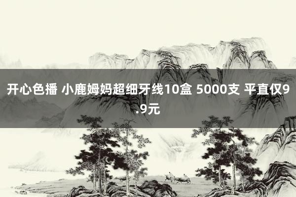 开心色播 小鹿姆妈超细牙线10盒 5000支 平直仅9.9元