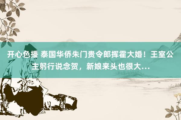 开心色播 泰国华侨朱门贵令郎挥霍大婚！王室公主躬行说念贺，新娘来头也很大…