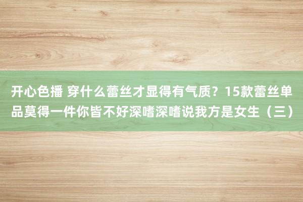 开心色播 穿什么蕾丝才显得有气质？15款蕾丝单品莫得一件你皆不好深嗜深嗜说我方是女生（三）