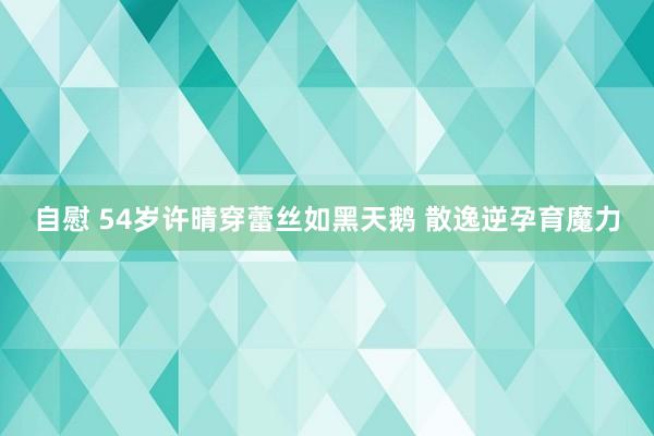 自慰 54岁许晴穿蕾丝如黑天鹅 散逸逆孕育魔力