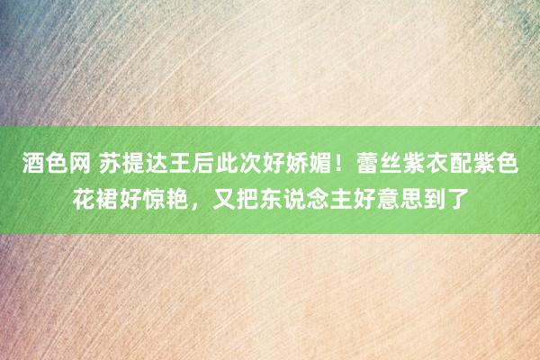 酒色网 苏提达王后此次好娇媚！蕾丝紫衣配紫色花裙好惊艳，又把东说念主好意思到了