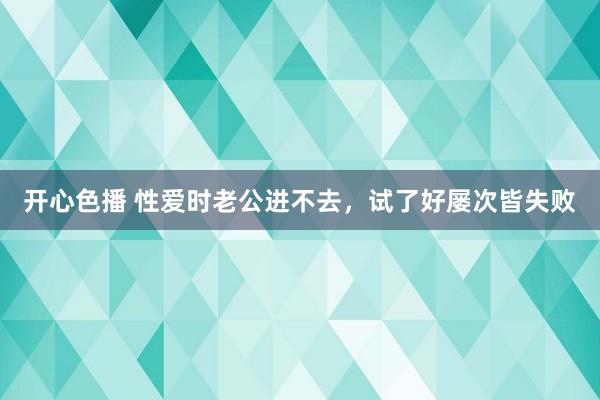 开心色播 性爱时老公进不去，试了好屡次皆失败