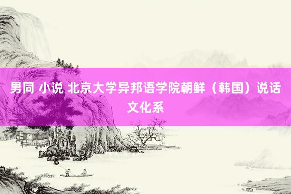 男同 小说 北京大学异邦语学院朝鲜（韩国）说话文化系