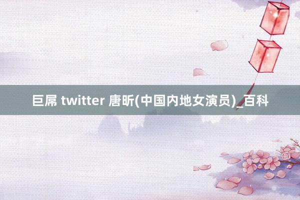 巨屌 twitter 唐昕(中国内地女演员)_百科