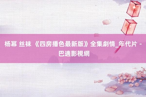 杨幂 丝袜 《四房播色最新版》全集劇情_年代片 - 巴適影視網