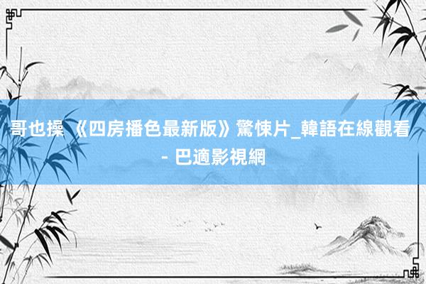 哥也操 《四房播色最新版》驚悚片_韓語在線觀看 - 巴適影視網