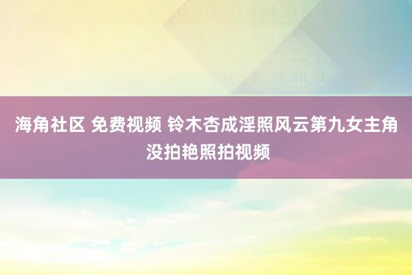 海角社区 免费视频 铃木杏成淫照风云第九女主角 没拍艳照拍视频