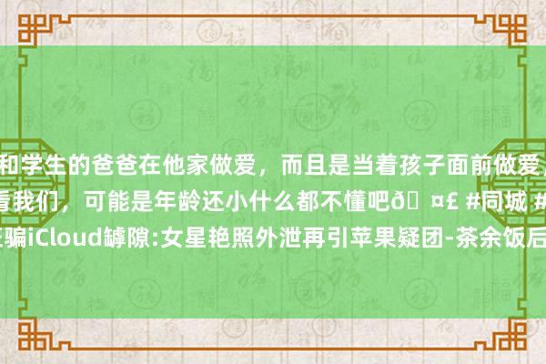 和学生的爸爸在他家做爱，而且是当着孩子面前做爱，太刺激了，孩子完全不看我们，可能是年龄还小什么都不懂吧🤣 #同城 #文爱 #自慰 黑客诳骗iCloud罅隙:女星艳照外泄再引苹果疑团-茶余饭后-看雪-安全社区|安全招聘|kanxue.com