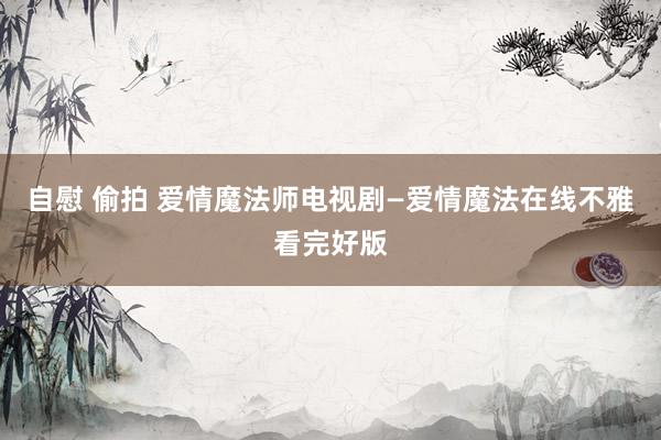 自慰 偷拍 爱情魔法师电视剧—爱情魔法在线不雅看完好版