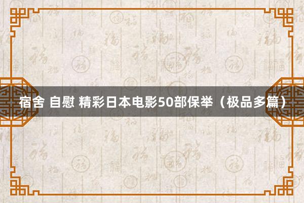 宿舍 自慰 精彩日本电影50部保举（极品多篇）