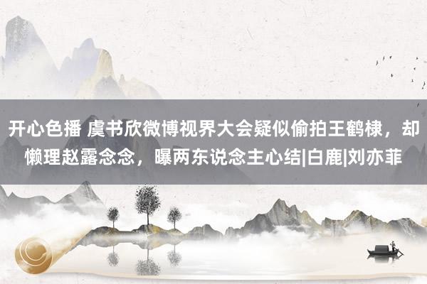 开心色播 虞书欣微博视界大会疑似偷拍王鹤棣，却懒理赵露念念，曝两东说念主心结|白鹿|刘亦菲