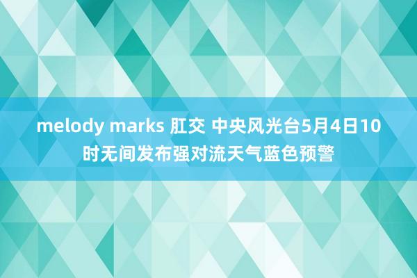 melody marks 肛交 中央风光台5月4日10时无间发布强对流天气蓝色预警