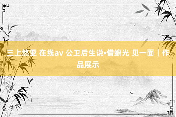 三上悠亚 在线av 公卫后生说•借蟾光 见一面｜作品展示