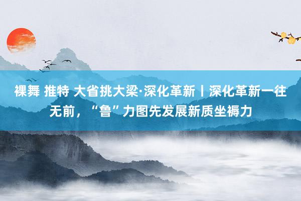 裸舞 推特 大省挑大梁·深化革新丨深化革新一往无前，“鲁”力图先发展新质坐褥力