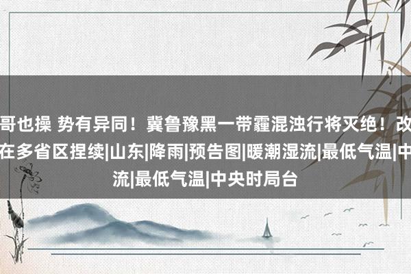 哥也操 势有异同！冀鲁豫黑一带霾混浊行将灭绝！改日雾气或在多省区捏续|山东|降雨|预告图|暖潮湿流|最低气温|中央时局台