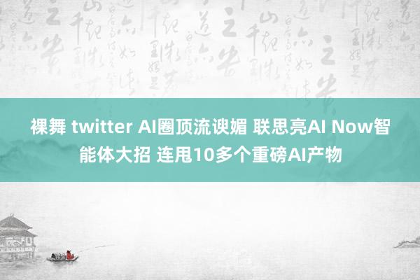 裸舞 twitter AI圈顶流谀媚 联思亮AI Now智能体大招 连甩10多个重磅AI产物