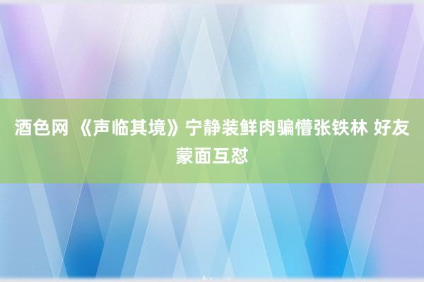 酒色网 《声临其境》宁静装鲜肉骗懵张铁林 好友蒙面互怼