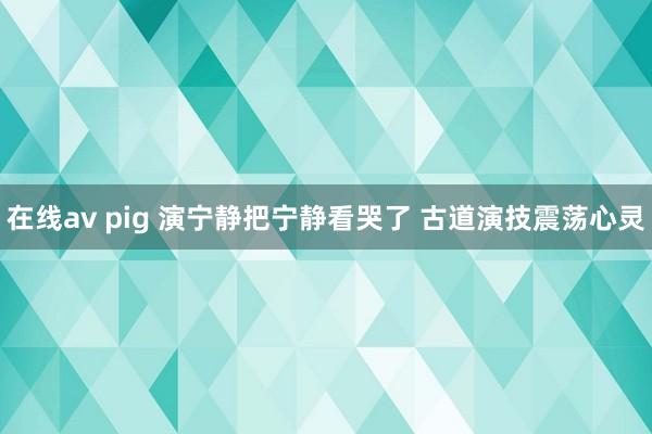 在线av pig 演宁静把宁静看哭了 古道演技震荡心灵