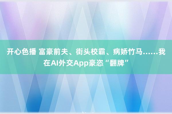 开心色播 富豪前夫、街头校霸、病娇竹马......我在AI外交App豪恣“翻牌”