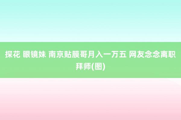 探花 眼镜妹 南京贴膜哥月入一万五 网友念念离职拜师(图)