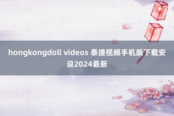 hongkongdoll videos 泰捷视频手机版下载安设2024最新