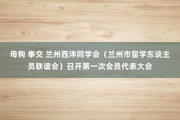 母狗 拳交 兰州西洋同学会（兰州市留学东谈主员联谊会）召开第一次会员代表大会