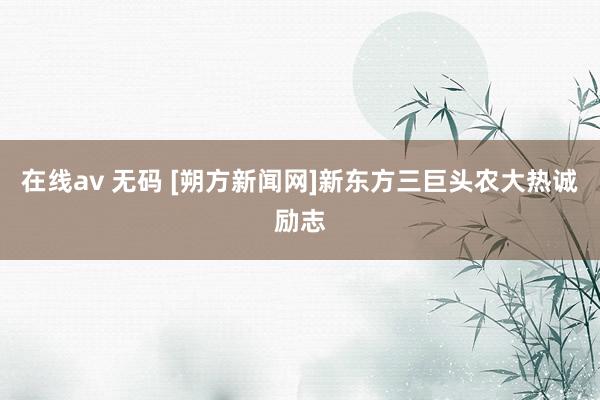 在线av 无码 [朔方新闻网]新东方三巨头农大热诚励志