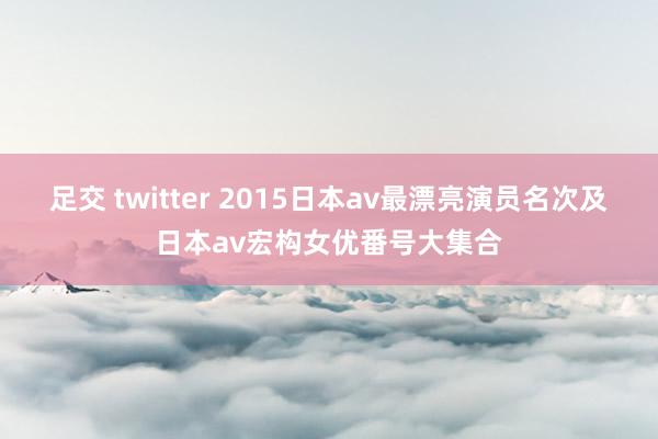 足交 twitter 2015日本av最漂亮演员名次及日本av宏构女优番号大集合