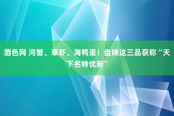 酒色网 河蟹、草虾、海鸭蛋！盘锦这三品获称“天下名特优新”