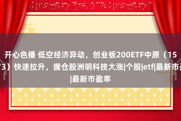 开心色播 低空经济异动，创业板200ETF中原（159573）快速拉升，握仓股洲明科技大涨|个股|etf|最新市盈率