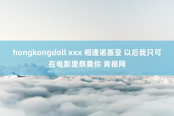 hongkongdoll xxx 相逢诺基亚 以后我只可在电影里祭奠你 青报网