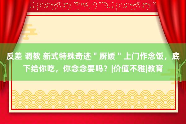 反差 调教 新式特殊奇迹＂厨媛＂上门作念饭，底下给你吃，你念念要吗？|价值不雅|教育