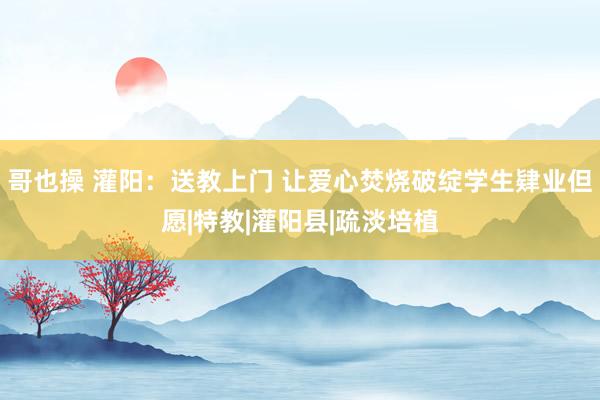 哥也操 灌阳：送教上门 让爱心焚烧破绽学生肄业但愿|特教|灌阳县|疏淡培植