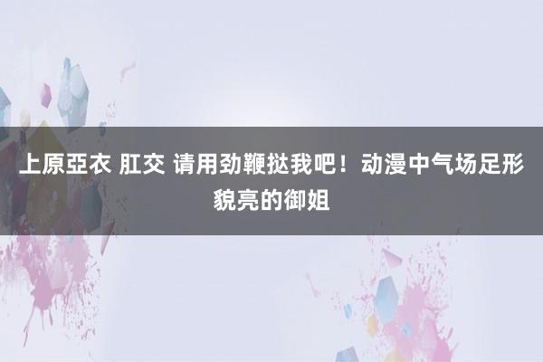 上原亞衣 肛交 请用劲鞭挞我吧！动漫中气场足形貌亮的御姐